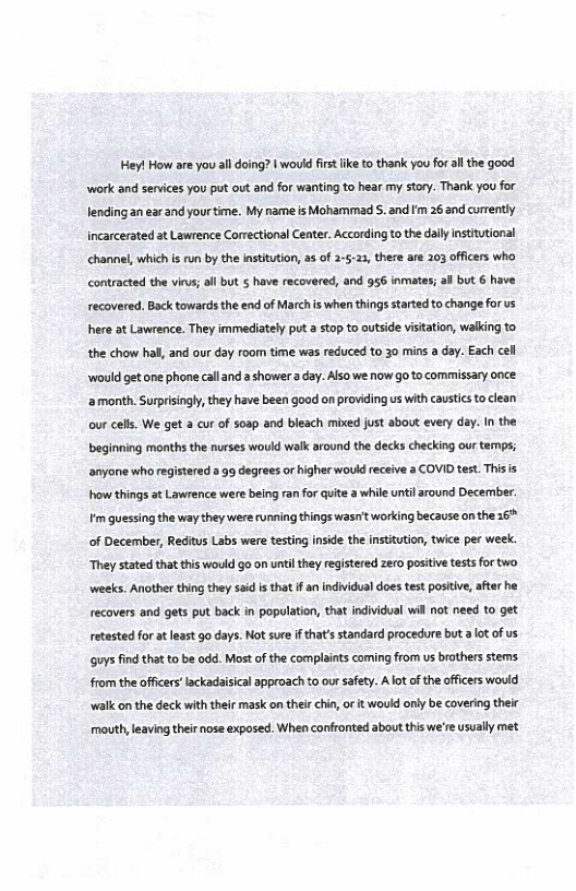 Hey! How are you all doing? | would fist ike to thank you for althe good work and services you put out and for wanting to hear my story. Thank you for lending an ear and your time. My nameis Mohammad . and fm 26 and currently incarcerated at Lawrence Correctional Center. According to the daly intitutional channel, which is un by the institution, as of 2-5123, there are 303 officers who contracted the virus; ol but 5 have recovered, and 956 inmates; al but 6 have recovered, Back towards the end of March s when things started to change for us here at Lawrence. They immediately put 2 stop to outside vistation, walking to the chow hall, and our day room time was reduced to 30 mins a day. Each cell  ‘would getone phone calland  shower a day. Also we niow go to commissary once. ‘2 month. Surprisngly, they have been good on providing us with caustics to clean our cells. We get a cur of soap and bleach mixed just about every day. I the beginning months the nurses would walk around the decks checking our temps; anyone who registered a 99 degrees or higher wouk receive a COVID test. Thisis howthings st Lawrence were being ran forGuite a whileuntil around Decermber m quessing the way they were running things wasn’t working because on the 16 of December, Reditus Labs were testing inside the institution, twice per week. They stated that this would go on until they registered zero positvetests for two weeks. Another thing they 5ad s that f a indvidual does test postive, after he recovers and gets put back in population, that individual wil ot need to get retested for atleast go days. Not sur i that’s standard procedure but a ot of us ‘guys ind that o be odd. Most of the complaints coming from us brothers stems from the offcerslackadaisical approach to our safey. Alot of the officers would walk on the deck with their mask on thei chin, ot it would only be covering their mouth leaving theirnose exposed. When confronted about this we’re sualy met 